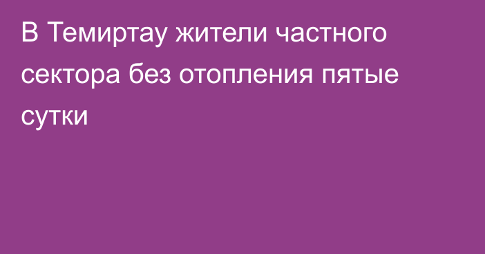 В Темиртау жители частного сектора без отопления пятые сутки