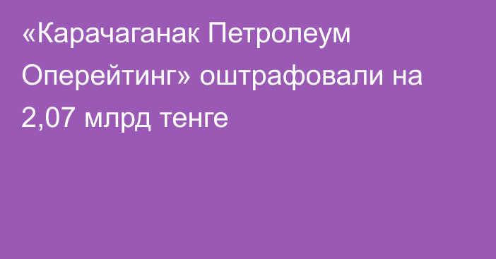 «Карачаганак Петролеум Оперейтинг» оштрафовали на 2,07 млрд тенге