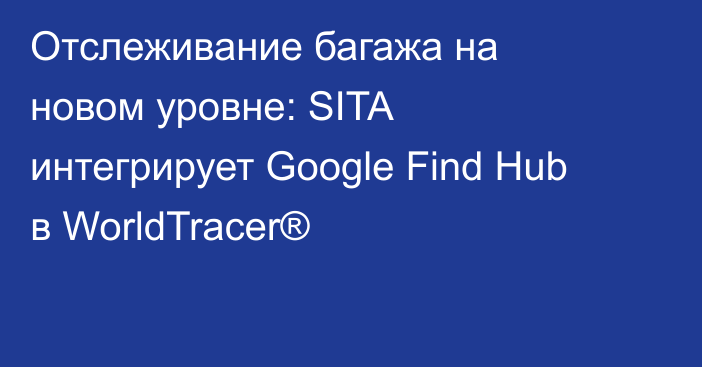 Отслеживание багажа на новом уровне: SITA интегрирует Google Find Hub в WorldTracer®