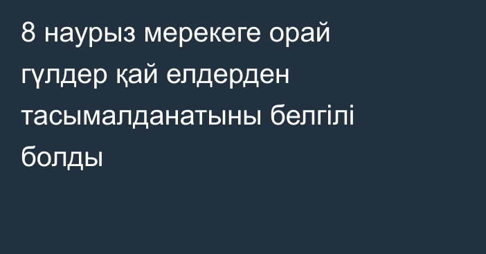 8 наурыз мерекеге орай гүлдер қай елдерден тасымалданатыны белгілі болды