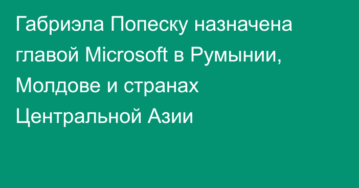 Габриэла Попеску назначена главой Microsoft в Румынии, Молдове и странах Центральной Азии