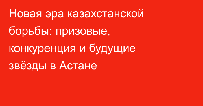 Новая эра казахстанской борьбы: призовые, конкуренция и будущие звёзды в Астане