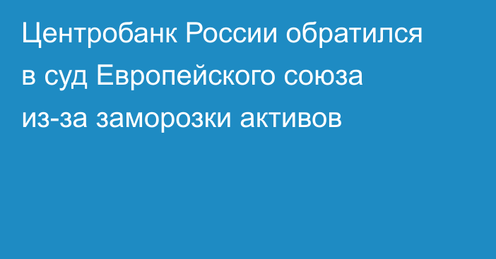 Центробанк России обратился в суд Европейского союза из-за заморозки активов