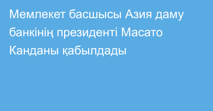 Мемлекет басшысы Азия даму банкінің президенті Масато Канданы қабылдады