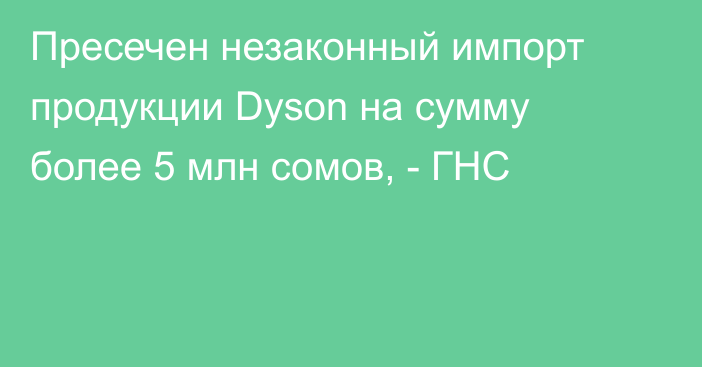 Пресечен незаконный импорт продукции Dyson на сумму более 5 млн сомов, - ГНС