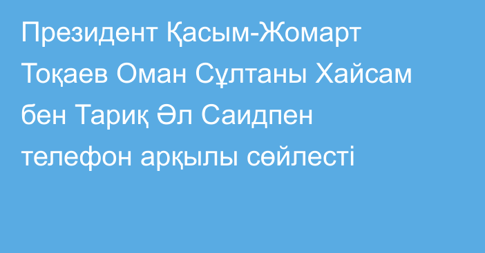 Президент Қасым-Жомарт Тоқаев Оман Сұлтаны Хайсам бен Тариқ Әл Саидпен телефон арқылы сөйлесті