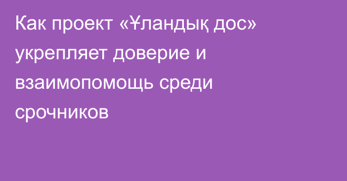 Как проект «Ұландық дос» укрепляет доверие и взаимопомощь среди срочников