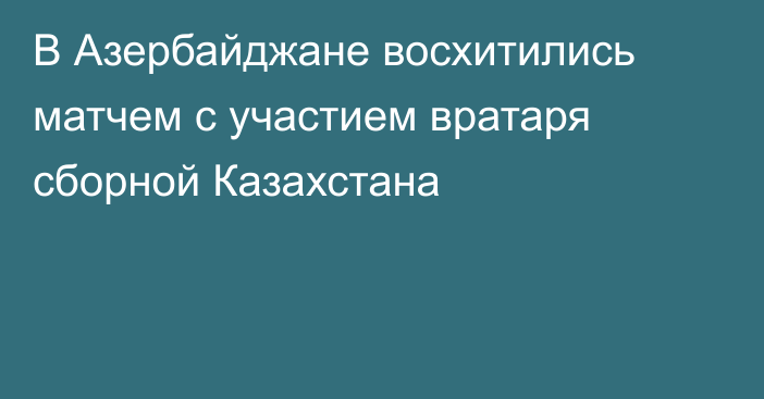 В Азербайджане восхитились матчем с участием вратаря сборной Казахстана