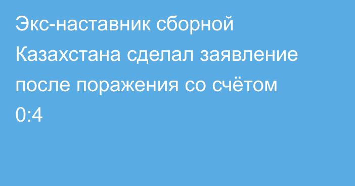 Экс-наставник сборной Казахстана сделал заявление после поражения со счётом 0:4