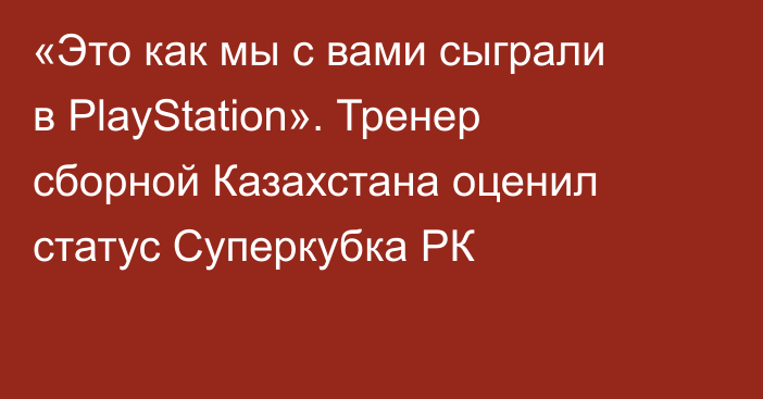 «Это как мы с вами сыграли в PlayStation». Тренер сборной Казахстана оценил статус Суперкубка РК
