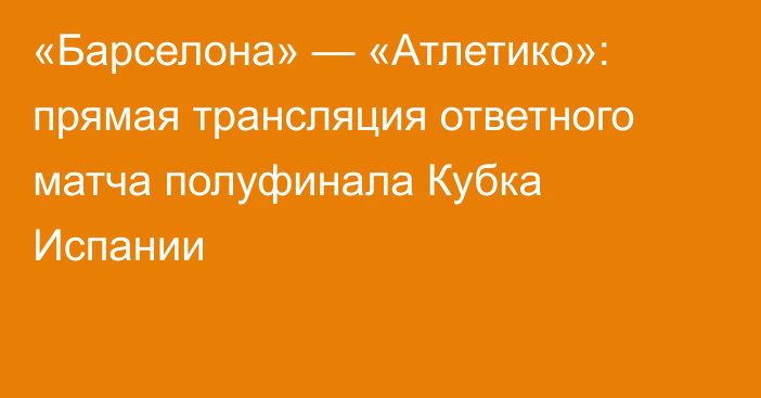«Барселона» — «Атлетико»: прямая трансляция ответного матча полуфинала Кубка Испании