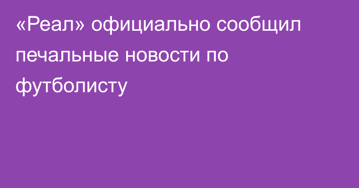 «Реал» официально сообщил печальные новости по футболисту