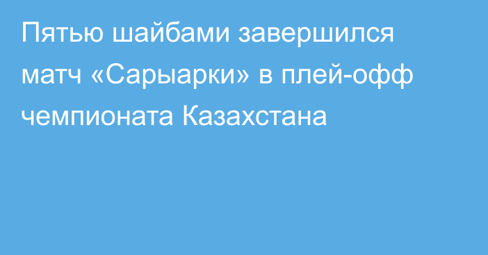 Пятью шайбами завершился матч «Сарыарки» в плей-офф чемпионата Казахстана