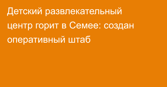 Детский развлекательный центр горит в Семее: создан оперативный штаб