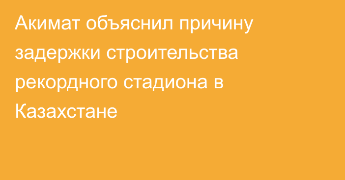 Акимат объяснил причину задержки строительства рекордного стадиона в Казахстане
