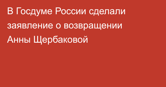 В Госдуме России сделали заявление о возвращении Анны Щербаковой