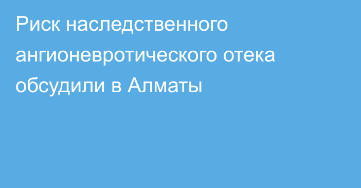 Риск наследственного ангионевротического отека обсудили в Алматы