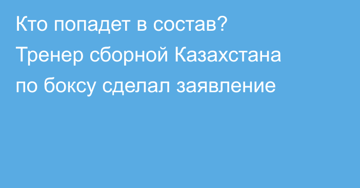 Кто попадет в состав? Тренер сборной Казахстана по боксу сделал заявление