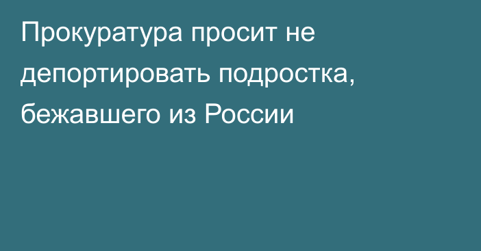 Прокуратура просит не депортировать подростка, бежавшего из России