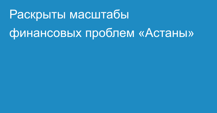 Раскрыты масштабы финансовых проблем «Астаны»