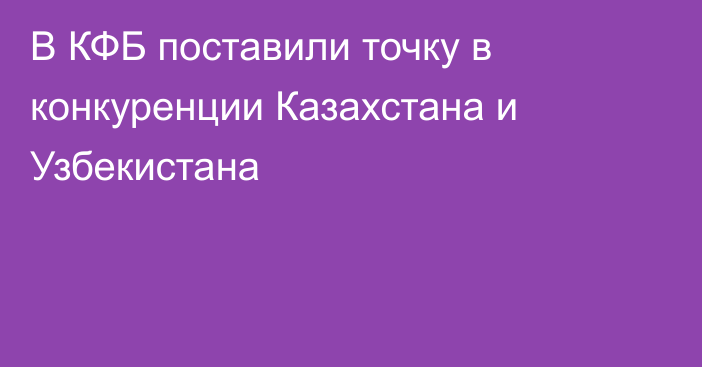 В КФБ поставили точку в конкуренции Казахстана и Узбекистана