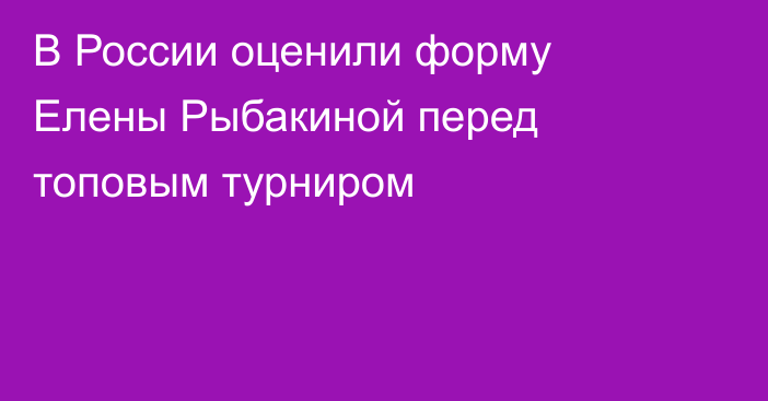 В России оценили форму Елены Рыбакиной перед топовым турниром