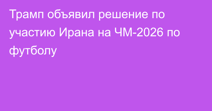 Трамп объявил решение по участию Ирана на ЧМ-2026 по футболу