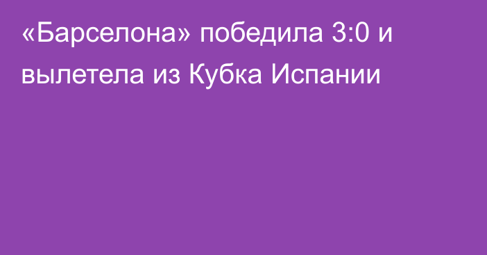 «Барселона» победила 3:0 и вылетела из Кубка Испании
