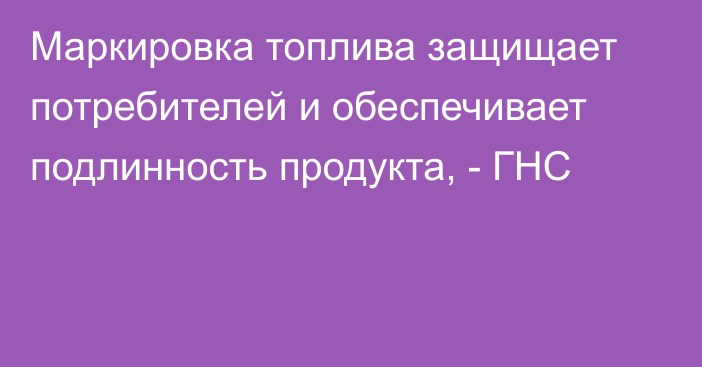 Маркировка топлива защищает потребителей и обеспечивает подлинность продукта, - ГНС