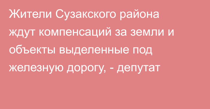 Жители Сузакского района ждут компенсаций за земли и объекты выделенные под железную дорогу, - депутат