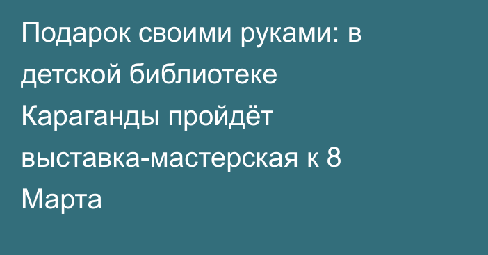 Подарок своими руками: в детской библиотеке Караганды пройдёт выставка-мастерская к 8 Марта