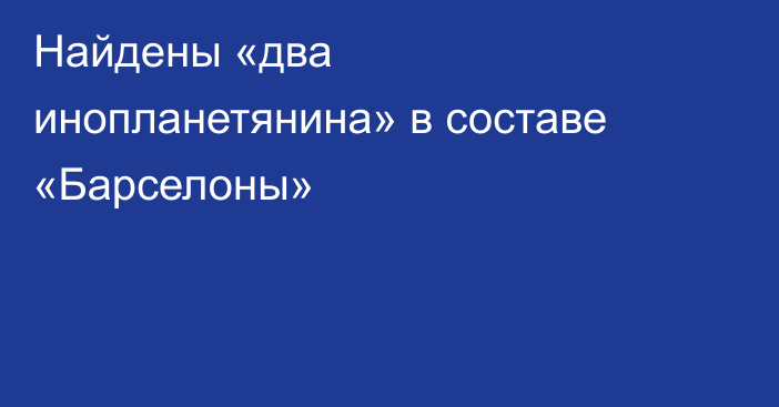 Найдены «два инопланетянина» в составе «Барселоны»