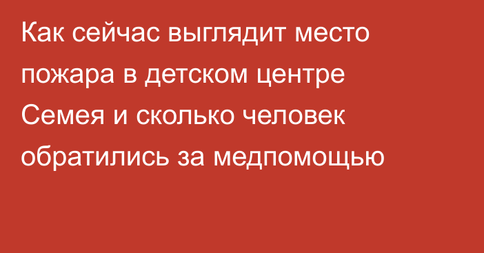 Как сейчас выглядит место пожара в детском центре Семея и сколько человек обратились за медпомощью