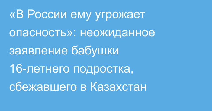 «В России ему угрожает опасность»: неожиданное заявление бабушки 16-летнего подростка, сбежавшего в Казахстан