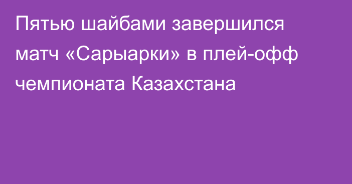 Пятью шайбами завершился матч «Сарыарки» в плей-офф чемпионата Казахстана