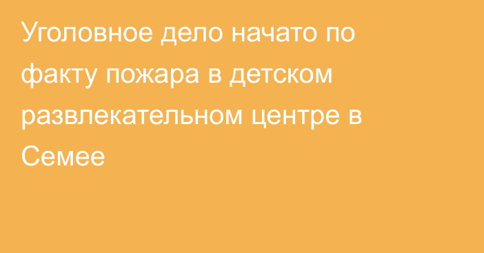 Уголовное дело начато по факту пожара в детском развлекательном центре в Семее