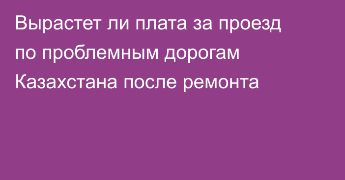 Вырастет ли плата за проезд по проблемным дорогам Казахстана после ремонта