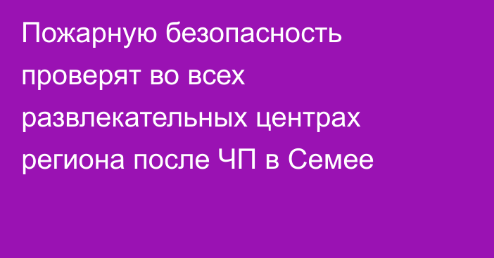 Пожарную безопасность проверят во всех развлекательных центрах региона после ЧП в Семее