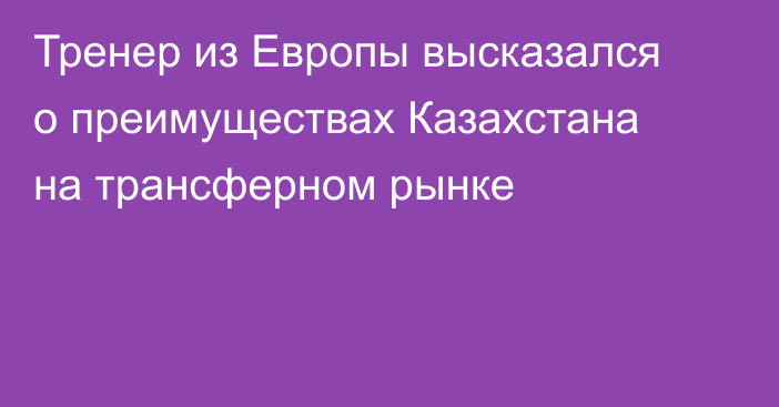 Тренер из Европы высказался о преимуществах Казахстана на трансферном рынке