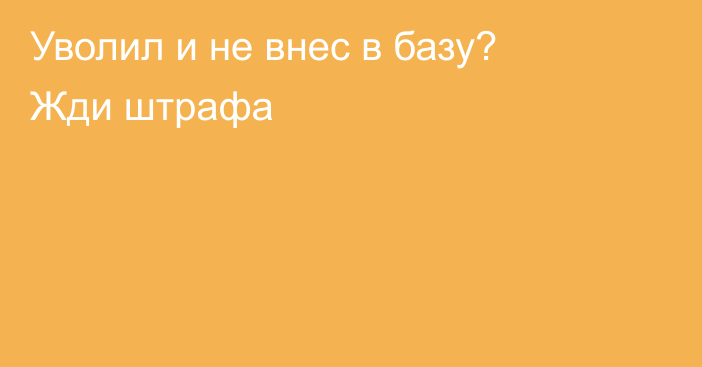 Уволил и не внес в базу? Жди штрафа