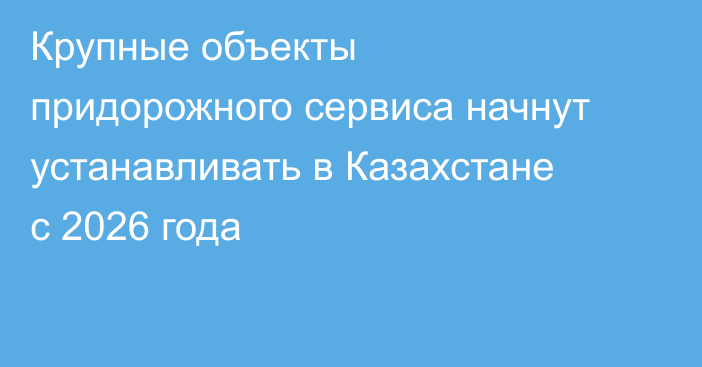 Крупные объекты придорожного сервиса начнут устанавливать в Казахстане с 2026 года