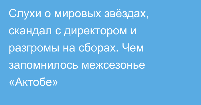 Слухи о мировых звёздах, скандал с директором и разгромы на сборах. Чем запомнилось межсезонье «Актобе»