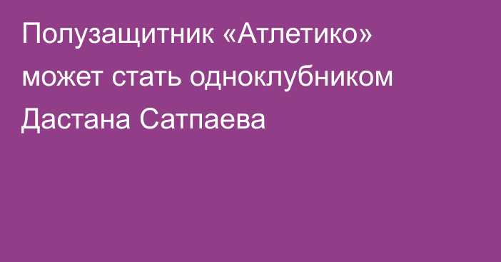 Полузащитник «Атлетико» может стать одноклубником Дастана Сатпаева