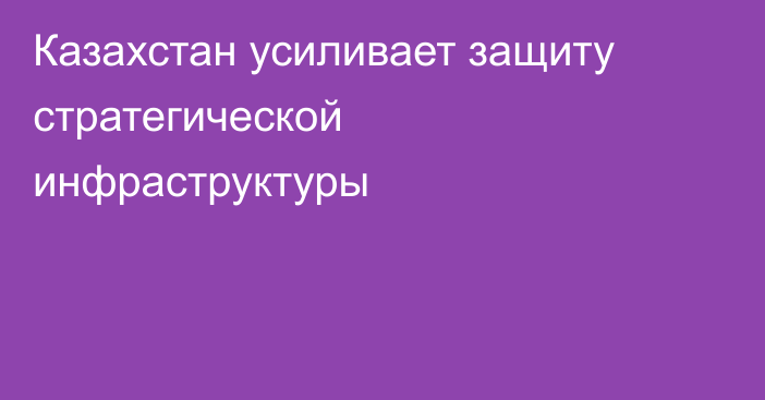 Казахстан усиливает защиту стратегической инфраструктуры