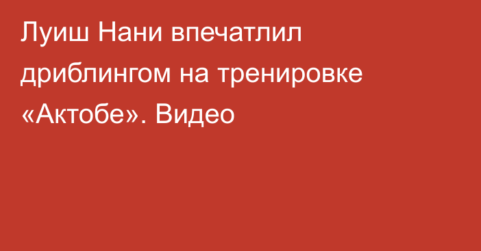 Луиш Нани впечатлил дриблингом на тренировке «Актобе». Видео