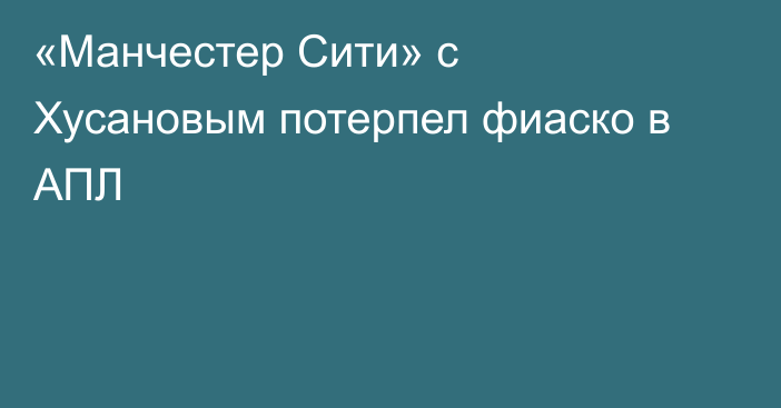 «Манчестер Сити» с Хусановым потерпел фиаско в АПЛ
