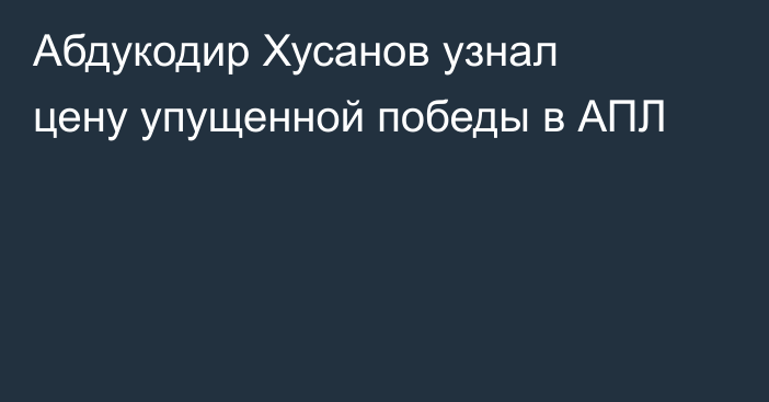 Абдукодир Хусанов узнал цену упущенной победы в АПЛ