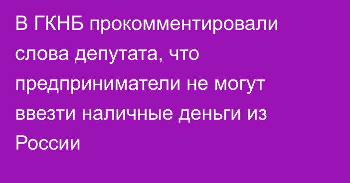 В ГКНБ прокомментировали слова депутата, что предприниматели не могут ввезти наличные деньги из России