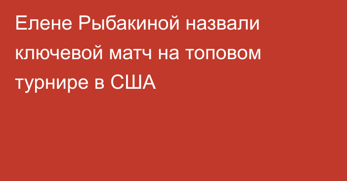 Елене Рыбакиной назвали ключевой матч на топовом турнире в США