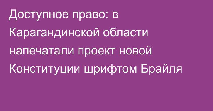Доступное право: в Карагандинской области напечатали проект новой Конституции шрифтом Брайля